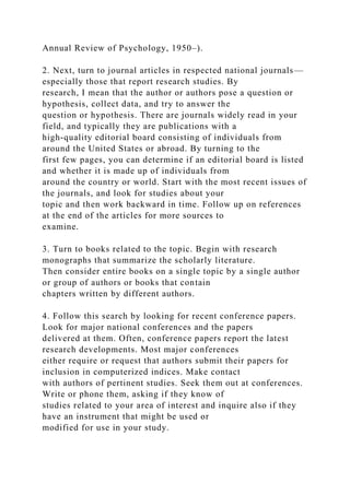 Annual Review of Psychology, 1950–).
2. Next, turn to journal articles in respected national journals—
especially those that report research studies. By
research, I mean that the author or authors pose a question or
hypothesis, collect data, and try to answer the
question or hypothesis. There are journals widely read in your
field, and typically they are publications with a
high-quality editorial board consisting of individuals from
around the United States or abroad. By turning to the
first few pages, you can determine if an editorial board is listed
and whether it is made up of individuals from
around the country or world. Start with the most recent issues of
the journals, and look for studies about your
topic and then work backward in time. Follow up on references
at the end of the articles for more sources to
examine.
3. Turn to books related to the topic. Begin with research
monographs that summarize the scholarly literature.
Then consider entire books on a single topic by a single author
or group of authors or books that contain
chapters written by different authors.
4. Follow this search by looking for recent conference papers.
Look for major national conferences and the papers
delivered at them. Often, conference papers report the latest
research developments. Most major conferences
either require or request that authors submit their papers for
inclusion in computerized indices. Make contact
with authors of pertinent studies. Seek them out at conferences.
Write or phone them, asking if they know of
studies related to your area of interest and inquire also if they
have an instrument that might be used or
modified for use in your study.
 
