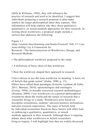 (Slife & Williams, 1995), they still influence the
practice of research and need to be identified. I suggest that
individuals preparing a research proposal or plan make
explicit the larger philosophical ideas they espouse. This
information will help explain why they chose qualitative,
quantitative, or mixed methods approaches for their research. In
writing about worldviews, a proposal might include a
section that addresses the following:
Figure 1.1
(http://content.thuzelearning.com/books/Creswell.7641.17.1/sec
tions/s6#fig1.1a) A Framework for
Research—The Interconnection of Worldviews, Design, and
Research Methods
• The philosophical worldview proposed in the study
• A definition of basic ideas of that worldview
• How the worldview shaped their approach to research
I have chosen to use the term worldview as meaning “a basic set
of beliefs that guide action” (Guba, 1990, p. 17).
Others have called them paradigms (Lincoln, Lynham, & Guba,
2011; Mertens, 2010); epistemologies and ontologies
(Crotty, 1998), or broadly conceived research methodologies
(Neuman, 2009). I see worldviews as a general philosophical
orientation about the world and the nature of research that a
researcher brings to a study. Worldviews arise based on
discipline orientations, students’ advisors/mentors inclinations,
and past research experiences. The types of beliefs held
by individual researchers based on these factors will often lead
to embracing a qualitative, quantitative, or mixed
methods approach in their research. Although there is ongoing
debate about what worldviews or beliefs researchers
bring to inquiry, I will highlight four that are widely discussed
 