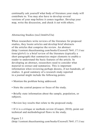 continually ask yourself what body of literature your study will
contribute to. You may also have to develop several
versions of your map before it comes together. Develop your
map, write the discussion, and check it out with others.
Abstracting Studies (toc2.html#s33a)
When researchers write reviews of the literature for proposed
studies, they locate articles and develop brief abstracts
of the articles that comprise the review. An abstract
(http://content.thuzelearning.com/books/Creswell.7641.17.1/sec
tions/gls#s1) is a brief review of the literature (typically a
short paragraph) that summarizes major elements to enable a
reader to understand the basic features of the article. In
developing an abstract, researchers need to consider what
material to extract and summarize. This is important
information when reviewing perhaps dozens, if not hundreds, of
studies. A good summary of a research study reported
in a journal might include the following points:
• Mention the problem being addressed.
• State the central purpose or focus of the study.
• Briefly state information about the sample, population, or
subjects.
• Review key results that relate to the proposed study.
• If it is a critique or methods review (Cooper, 2010), point out
technical and methodological flaws in the study.
Figure 2.1
(http://content.thuzelearning.com/books/Creswell.7641.17.1/sec
 