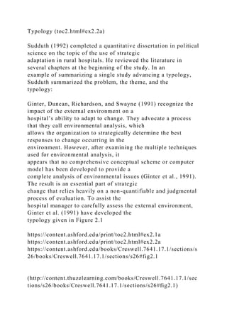 Typology (toc2.html#ex2.2a)
Sudduth (1992) completed a quantitative dissertation in political
science on the topic of the use of strategic
adaptation in rural hospitals. He reviewed the literature in
several chapters at the beginning of the study. In an
example of summarizing a single study advancing a typology,
Sudduth summarized the problem, the theme, and the
typology:
Ginter, Duncan, Richardson, and Swayne (1991) recognize the
impact of the external environment on a
hospital’s ability to adapt to change. They advocate a process
that they call environmental analysis, which
allows the organization to strategically determine the best
responses to change occurring in the
environment. However, after examining the multiple techniques
used for environmental analysis, it
appears that no comprehensive conceptual scheme or computer
model has been developed to provide a
complete analysis of environmental issues (Ginter et al., 1991).
The result is an essential part of strategic
change that relies heavily on a non-quantifiable and judgmental
process of evaluation. To assist the
hospital manager to carefully assess the external environment,
Ginter et al. (1991) have developed the
typology given in Figure 2.1
https://content.ashford.edu/print/toc2.html#ex2.1a
https://content.ashford.edu/print/toc2.html#ex2.2a
https://content.ashford.edu/books/Creswell.7641.17.1/sections/s
26/books/Creswell.7641.17.1/sections/s26#fig2.1
(http://content.thuzelearning.com/books/Creswell.7641.17.1/sec
tions/s26/books/Creswell.7641.17.1/sections/s26#fig2.1)
 