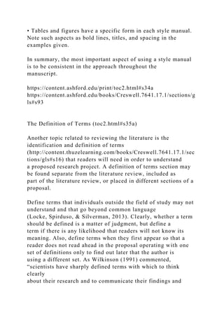 • Tables and figures have a specific form in each style manual.
Note such aspects as bold lines, titles, and spacing in the
examples given.
In summary, the most important aspect of using a style manual
is to be consistent in the approach throughout the
manuscript.
https://content.ashford.edu/print/toc2.html#s34a
https://content.ashford.edu/books/Creswell.7641.17.1/sections/g
ls#s93
The Definition of Terms (toc2.html#s35a)
Another topic related to reviewing the literature is the
identification and definition of terms
(http://content.thuzelearning.com/books/Creswell.7641.17.1/sec
tions/gls#s16) that readers will need in order to understand
a proposed research project. A definition of terms section may
be found separate from the literature review, included as
part of the literature review, or placed in different sections of a
proposal.
Define terms that individuals outside the field of study may not
understand and that go beyond common language
(Locke, Spirduso, & Silverman, 2013). Clearly, whether a term
should be defined is a matter of judgment, but define a
term if there is any likelihood that readers will not know its
meaning. Also, define terms when they first appear so that a
reader does not read ahead in the proposal operating with one
set of definitions only to find out later that the author is
using a different set. As Wilkinson (1991) commented,
“scientists have sharply defined terms with which to think
clearly
about their research and to communicate their findings and
 