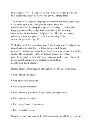 ideas accurately” (p. 22). Defining terms also adds precision
to a scientific study, as Firestone (1987) stated this:
The words of everyday language are rich in multiple meanings.
Like other symbols, their power comes from the
combination of meaning in a specific setting. … Scientific
language ostensibly strips this multiplicity of meaning
from words in the interest of precision. This is the reason
common terms are given “technical meanings” for
scientific purposes. (p. 17)
With this need for precision, one finds terms stated early in the
introduction to articles. In dissertations and thesis
proposals, terms are typically defined in a special section of the
study. The rationale is that in formal research, students
must be precise in how they use language and terms. The need
to ground thoughts in authoritative definitions
constitutes good science.
Define terms introduced in all sections of the research plan:
• The title of the study
• The problem statement
• The purpose statement
• The research questions, hypotheses, or objectives
• The literature review
• The theory base of the study
• The methods section
Special terms that need to be defined appear in all three types of
 