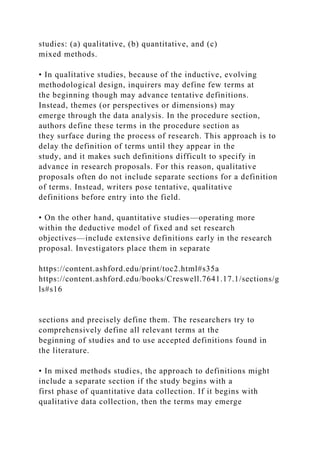 studies: (a) qualitative, (b) quantitative, and (c)
mixed methods.
• In qualitative studies, because of the inductive, evolving
methodological design, inquirers may define few terms at
the beginning though may advance tentative definitions.
Instead, themes (or perspectives or dimensions) may
emerge through the data analysis. In the procedure section,
authors define these terms in the procedure section as
they surface during the process of research. This approach is to
delay the definition of terms until they appear in the
study, and it makes such definitions difficult to specify in
advance in research proposals. For this reason, qualitative
proposals often do not include separate sections for a definition
of terms. Instead, writers pose tentative, qualitative
definitions before entry into the field.
• On the other hand, quantitative studies—operating more
within the deductive model of fixed and set research
objectives—include extensive definitions early in the research
proposal. Investigators place them in separate
https://content.ashford.edu/print/toc2.html#s35a
https://content.ashford.edu/books/Creswell.7641.17.1/sections/g
ls#s16
sections and precisely define them. The researchers try to
comprehensively define all relevant terms at the
beginning of studies and to use accepted definitions found in
the literature.
• In mixed methods studies, the approach to definitions might
include a separate section if the study begins with a
first phase of quantitative data collection. If it begins with
qualitative data collection, then the terms may emerge
 