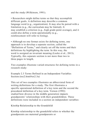 and the study (Wilkinson, 1991).
• Researchers might define terms so that they accomplish
different goals. A definition may describe a common
language word (e.g., organization). It may also be paired with a
limitation (e.g., the curriculum may be limited). It
may establish a criterion (e.g., high grade point average), and it
could also define a term operationally (e.g.,
reinforcement will refer to listing).
• Although no one format exists for defining terms, one
approach is to develop a separate section, called the
“Definition of Terms,” and clearly set off the terms and their
definitions by highlighting the term. In this way, the
word is assigned an invariant meaning (Locke et al., 2013).
Typically, this separate section is not more than two to
three pages in length.
Two examples illustrate varied structures for defining terms in a
research study:
Example 2.3 Terms Defined in an Independent Variables
Section (toc2.html#ex2.3a)
This set of two examples illustrates an abbreviated form of
writing definitions for a study. The first illustrates a
specific operational definition of a key term and the second the
procedural definition of a key term. Vernon (1992)
studied how divorce in the middle generation impacts
grandparents’ relationships with their grandchildren. These
definitions were included in a section on independent variables:
Kinship Relationship to the Grandchild
Kinship relationship to the grandchild refers to whether the
grandparents are maternal grandparents or
 