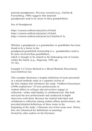 paternal grandparents. Previous research (e.g., Cherlin &
Furstenberg, 1986) suggests that maternal
grandparents tend to be closer to their grandchildren.
Sex of Grandparent
https://content.ashford.edu/print/c10.html
https://content.ashford.edu/print/c10.html
https://content.ashford.edu/print/toc2.html#ex2.3a
Whether a grandparent is a grandmother or grandfather has been
found to be a factor in the
grandparent/grandchild relationship (i.e., grandmothers tend to
be more involved than grandfathers,
which is thought to be related to the kinkeeping role of women
within the family (e.g., Hagestad, 1988, pp.
35–36).
Example 2.4 Terms Defined in a Mixed Methods Dissertation
(toc2.html#ex2.4a)
This example illustrates a lengthy definition of terms presented
in a mixed methods study in a separate section of
the first chapter that introduces the study. VanHorn-Grassmeyer
(1998) studied how 119 new professionals in
student affairs in colleges and universities engage in
reflection—either individually or collaboratively. She both
surveyed the new professionals and conducted in-depth
interviews with them. Because she studied individual and
collaborative reflection among student affairs professionals, she
provided detailed definitions of these terms in the
beginning of the study. I illustrate two of her terms next. Notice
how she referenced her definitions in meanings
formed by other authors in the literature:
 