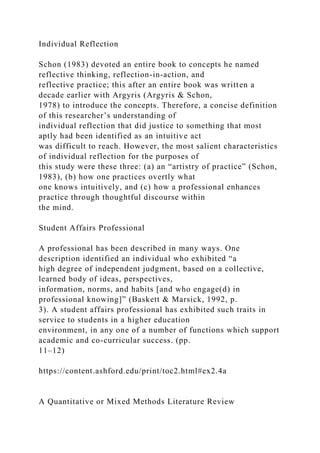 Individual Reflection
Schon (1983) devoted an entire book to concepts he named
reflective thinking, reflection-in-action, and
reflective practice; this after an entire book was written a
decade earlier with Argyris (Argyris & Schon,
1978) to introduce the concepts. Therefore, a concise definition
of this researcher’s understanding of
individual reflection that did justice to something that most
aptly had been identified as an intuitive act
was difficult to reach. However, the most salient characteristics
of individual reflection for the purposes of
this study were these three: (a) an “artistry of practice” (Schon,
1983), (b) how one practices overtly what
one knows intuitively, and (c) how a professional enhances
practice through thoughtful discourse within
the mind.
Student Affairs Professional
A professional has been described in many ways. One
description identified an individual who exhibited “a
high degree of independent judgment, based on a collective,
learned body of ideas, perspectives,
information, norms, and habits [and who engage(d) in
professional knowing]” (Baskett & Marsick, 1992, p.
3). A student affairs professional has exhibited such traits in
service to students in a higher education
environment, in any one of a number of functions which support
academic and co-curricular success. (pp.
11–12)
https://content.ashford.edu/print/toc2.html#ex2.4a
A Quantitative or Mixed Methods Literature Review
 