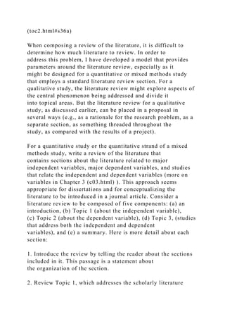 (toc2.html#s36a)
When composing a review of the literature, it is difficult to
determine how much literature to review. In order to
address this problem, I have developed a model that provides
parameters around the literature review, especially as it
might be designed for a quantitative or mixed methods study
that employs a standard literature review section. For a
qualitative study, the literature review might explore aspects of
the central phenomenon being addressed and divide it
into topical areas. But the literature review for a qualitative
study, as discussed earlier, can be placed in a proposal in
several ways (e.g., as a rationale for the research problem, as a
separate section, as something threaded throughout the
study, as compared with the results of a project).
For a quantitative study or the quantitative strand of a mixed
methods study, write a review of the literature that
contains sections about the literature related to major
independent variables, major dependent variables, and studies
that relate the independent and dependent variables (more on
variables in Chapter 3 (c03.html) ). This approach seems
appropriate for dissertations and for conceptualizing the
literature to be introduced in a journal article. Consider a
literature review to be composed of five components: (a) an
introduction, (b) Topic 1 (about the independent variable),
(c) Topic 2 (about the dependent variable), (d) Topic 3, (studies
that address both the independent and dependent
variables), and (e) a summary. Here is more detail about each
section:
1. Introduce the review by telling the reader about the sections
included in it. This passage is a statement about
the organization of the section.
2. Review Topic 1, which addresses the scholarly literature
 