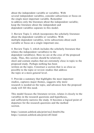 about the independent variable or variables. With
several independent variables, consider subsections or focus on
the single most important variable. Remember
to address only the literature about the independent variable;
keep the literature about the independent and
dependent variables separate in this model.
3. Review Topic 2, which incorporates the scholarly literature
about the dependent variable or variables. With
multiple dependent variables, write subsections about each
variable or focus on a single important one.
4. Review Topic 3, which includes the scholarly literature that
relates the independent variable(s) to the
dependent variable(s). Here we are at the crux of the proposed
study. Thus, this section should be relatively
short and contain studies that are extremely close in topic to the
proposed study. Perhaps nothing has been
written on the topic. Construct a section that is as close as
possible to the topic or review studies that address
the topic at a more general level.
5. Provide a summary that highlights the most important
studies, captures major themes, suggests why more
research is needed on the topic, and advances how the proposed
study will fill this need.
This model focuses the literature review, relates it closely to the
variables in the research questions and hypotheses,
and sufficiently narrows the study. It becomes a logical point of
departure for the research questions and the method
section.
https://content.ashford.edu/print/toc2.html#s36a
https://content.ashford.edu/print/c03.html
 