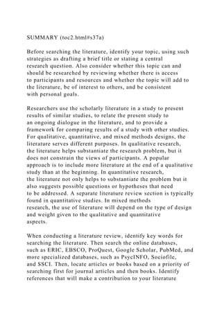 SUMMARY (toc2.html#s37a)
Before searching the literature, identify your topic, using such
strategies as drafting a brief title or stating a central
research question. Also consider whether this topic can and
should be researched by reviewing whether there is access
to participants and resources and whether the topic will add to
the literature, be of interest to others, and be consistent
with personal goals.
Researchers use the scholarly literature in a study to present
results of similar studies, to relate the present study to
an ongoing dialogue in the literature, and to provide a
framework for comparing results of a study with other studies.
For qualitative, quantitative, and mixed methods designs, the
literature serves different purposes. In qualitative research,
the literature helps substantiate the research problem, but it
does not constrain the views of participants. A popular
approach is to include more literature at the end of a qualitative
study than at the beginning. In quantitative research,
the literature not only helps to substantiate the problem but it
also suggests possible questions or hypotheses that need
to be addressed. A separate literature review section is typically
found in quantitative studies. In mixed methods
research, the use of literature will depend on the type of design
and weight given to the qualitative and quantitative
aspects.
When conducting a literature review, identify key words for
searching the literature. Then search the online databases,
such as ERIC, EBSCO, ProQuest, Google Scholar, PubMed, and
more specialized databases, such as PsycINFO, Sociofile,
and SSCI. Then, locate articles or books based on a priority of
searching first for journal articles and then books. Identify
references that will make a contribution to your literature
 