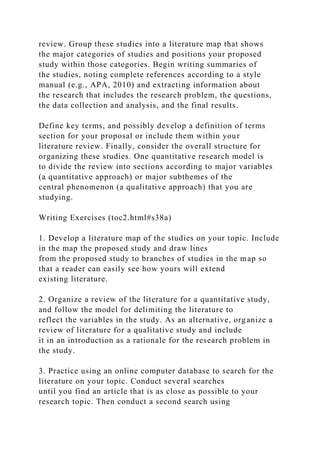 review. Group these studies into a literature map that shows
the major categories of studies and positions your proposed
study within those categories. Begin writing summaries of
the studies, noting complete references according to a style
manual (e.g., APA, 2010) and extracting information about
the research that includes the research problem, the questions,
the data collection and analysis, and the final results.
Define key terms, and possibly develop a definition of terms
section for your proposal or include them within your
literature review. Finally, consider the overall structure for
organizing these studies. One quantitative research model is
to divide the review into sections according to major variables
(a quantitative approach) or major subthemes of the
central phenomenon (a qualitative approach) that you are
studying.
Writing Exercises (toc2.html#s38a)
1. Develop a literature map of the studies on your topic. Include
in the map the proposed study and draw lines
from the proposed study to branches of studies in the map so
that a reader can easily see how yours will extend
existing literature.
2. Organize a review of the literature for a quantitative study,
and follow the model for delimiting the literature to
reflect the variables in the study. As an alternative, organize a
review of literature for a qualitative study and include
it in an introduction as a rationale for the research problem in
the study.
3. Practice using an online computer database to search for the
literature on your topic. Conduct several searches
until you find an article that is as close as possible to your
research topic. Then conduct a second search using
 