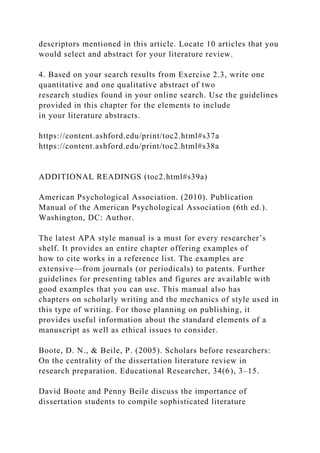 descriptors mentioned in this article. Locate 10 articles that you
would select and abstract for your literature review.
4. Based on your search results from Exercise 2.3, write one
quantitative and one qualitative abstract of two
research studies found in your online search. Use the guidelines
provided in this chapter for the elements to include
in your literature abstracts.
https://content.ashford.edu/print/toc2.html#s37a
https://content.ashford.edu/print/toc2.html#s38a
ADDITIONAL READINGS (toc2.html#s39a)
American Psychological Association. (2010). Publication
Manual of the American Psychological Association (6th ed.).
Washington, DC: Author.
The latest APA style manual is a must for every researcher’s
shelf. It provides an entire chapter offering examples of
how to cite works in a reference list. The examples are
extensive—from journals (or periodicals) to patents. Further
guidelines for presenting tables and figures are available with
good examples that you can use. This manual also has
chapters on scholarly writing and the mechanics of style used in
this type of writing. For those planning on publishing, it
provides useful information about the standard elements of a
manuscript as well as ethical issues to consider.
Boote, D. N., & Beile, P. (2005). Scholars before researchers:
On the centrality of the dissertation literature review in
research preparation. Educational Researcher, 34(6), 3–15.
David Boote and Penny Beile discuss the importance of
dissertation students to compile sophisticated literature
 
