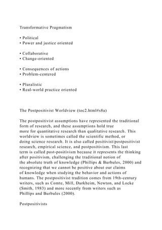 Transformative Pragmatism
• Political
• Power and justice oriented
• Collaborative
• Change-oriented
• Consequences of actions
• Problem-centered
• Pluralistic
• Real-world practice oriented
The Postpositivist Worldview (toc2.html#s8a)
The postpositivist assumptions have represented the traditional
form of research, and these assumptions hold true
more for quantitative research than qualitative research. This
worldview is sometimes called the scientific method, or
doing science research. It is also called positivist/postpositivist
research, empirical science, and postpositivism. This last
term is called post-positivism because it represents the thinking
after positivism, challenging the traditional notion of
the absolute truth of knowledge (Phillips & Burbules, 2000) and
recognizing that we cannot be positive about our claims
of knowledge when studying the behavior and actions of
humans. The postpositivist tradition comes from 19th-century
writers, such as Comte, Mill, Durkheim, Newton, and Locke
(Smith, 1983) and more recently from writers such as
Phillips and Burbules (2000).
Postpositivists
 