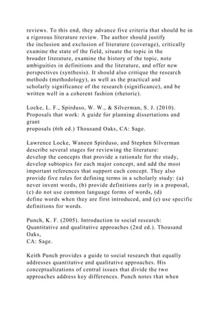 reviews. To this end, they advance five criteria that should be in
a rigorous literature review. The author should justify
the inclusion and exclusion of literature (coverage), critically
examine the state of the field, situate the topic in the
broader literature, examine the history of the topic, note
ambiguities in definitions and the literature, and offer new
perspectives (synthesis). It should also critique the research
methods (methodology), as well as the practical and
scholarly significance of the research (significance), and be
written well in a coherent fashion (rhetoric).
Locke, L. F., Spirduso, W. W., & Silverman, S. J. (2010).
Proposals that work: A guide for planning dissertations and
grant
proposals (6th ed.) Thousand Oaks, CA: Sage.
Lawrence Locke, Waneen Spirduso, and Stephen Silverman
describe several stages for reviewing the literature:
develop the concepts that provide a rationale for the study,
develop subtopics for each major concept, and add the most
important references that support each concept. They also
provide five rules for defining terms in a scholarly study: (a)
never invent words, (b) provide definitions early in a proposal,
(c) do not use common language forms of words, (d)
define words when they are first introduced, and (e) use specific
definitions for words.
Punch, K. F. (2005). Introduction to social research:
Quantitative and qualitative approaches (2nd ed.). Thousand
Oaks,
CA: Sage.
Keith Punch provides a guide to social research that equally
addresses quantitative and qualitative approaches. His
conceptualizations of central issues that divide the two
approaches address key differences. Punch notes that when
 