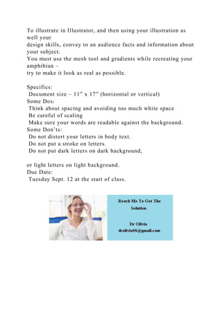 To illustrate in Illustrator, and then using your illustration as
well your
design skills, convey to an audience facts and information about
your subject.
You must use the mesh tool and gradients while recreating your
amphibian –
try to make it look as real as possible.
Specifics:
Document size – 11” x 17” (horizontal or vertical)
Some Dos:
Think about spacing and avoiding too much white space
Be careful of scaling
Make sure your words are readable against the background.
Some Don’ts:
Do not distort your letters in body text.
Do not put a stroke on letters.
Do not put dark letters on dark background,
or light letters on light background.
Due Date:
Tuesday Sept. 12 at the start of class.
 