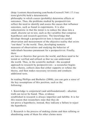 (http://content.thuzelearning.com/books/Creswell.7641.17.1/sec
tions/gls#s56) hold a deterministic
philosophy in which causes (probably) determine effects or
outcomes. Thus, the problems studied by postpositivists
reflect the need to identify and assess the causes that influence
outcomes, such as found in experiments. It is also
reductionistic in that the intent is to reduce the ideas into a
small, discrete set to test, such as the variables that comprise
hypotheses and research questions. The knowledge that
develops through a postpositivist lens is based on careful
observation and measurement of the objective reality that exists
“out there” in the world. Thus, developing numeric
measures of observations and studying the behavior of
individuals becomes paramount for a postpositivist. Finally,
there
are laws or theories that govern the world, and these need to be
tested or verified and refined so that we can understand
the world. Thus, in the scientific method—the accepted
approach to research by postpositivists—a researcher begins
with a theory, collects data that either supports or refutes the
theory, and then makes necessary revisions and conducts
additional tests.
In reading Phillips and Burbules (2000), you can gain a sense of
the key assumptions of this position, such as the
following:
1. Knowledge is conjectural (and antifoundational)—absolute
truth can never be found. Thus, evidence
established in research is always imperfect and fallible. It is for
this reason that researchers state that they do
not prove a hypothesis; instead, they indicate a failure to reject
the hypothesis.
2. Research is the process of making claims and then refining or
abandoning some of them for other claims more
 
