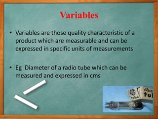 Variables
• Variables are those quality characteristic of a
product which are measurable and can be
expressed in specific units of measurements
• Eg Diameter of a radio tube which can be
measured and expressed in cms
 
