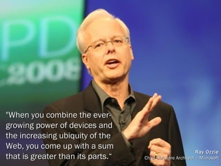 "When you combine the ever-growing power of devices and the increasing ubiquity of the Web, you come up with a sum that is greater than its parts.“ Ray Ozzie Chief Software Architect – Microsoft 