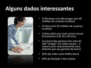 Alguns dados interessantes
            • O Windows Live Messenger tem 49
              milhões de usuários no Brasil
            • O Orkut tem 35 milhões de usuários
              no Brasil
            • A faixa etária que mais cresce nessas
              ferramentas é de 35 a 49 anos
            • A maioria das pessoas tem mais de
              200 “amigos” em redes sociais – a
              maioria com relacionamento mais
              distante que seu gerente de banco
            • 65% das mães usam Mídia Social
            • 82% da Geração Y tem celular
 