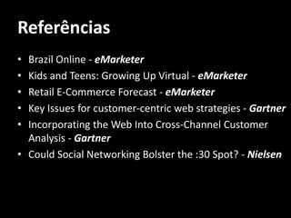 Referências
• Brazil Online - eMarketer
• Kids and Teens: Growing Up Virtual - eMarketer
• Retail E-Commerce Forecast - eMarketer
• Key Issues for customer-centric web strategies - Gartner
• Incorporating the Web Into Cross-Channel Customer
  Analysis - Gartner
• Could Social Networking Bolster the :30 Spot? - Nielsen
 