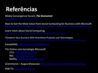 Referências
Media Convergence Forum, The Economist
http://mediaconvergence.economist.com

How to Get the Most Value from Social Computing for Business with Microsoft
http://www.microsoft.com/downloads/details.aspx?FamilyID=c5844123-7f31-49d4-811c-7b90e6217b1d&displaylang=en

Learn more about Social Computing
http://www.microsoft.com/sharepoint/capabilities/collaboration/social.mspx

Transform Your Business With SharePoint Products and Technologies
http://www.microsoft.com/downloads/details.aspx?familyid=CF5BB5E2-909D-4910-A8BB-3F4718BEE8F7&displaylang=en

SmoothHD: http://www.smoothhd.com
TVs Online com tecnologia Microsoft
    CTV: http://hdbeta.ctv.ca
    RAI: http://www.rai.tv
    Netflix: http://www.netflix.com
vCommerce – Augua Showcase: http://www.augua.com/Showcase2.aspx
HSN TV: http://www.hsn.tv
 
