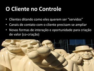 O Cliente no Controle
• Clientes ditando como eles querem ser “servidos”
• Canais de contato com o cliente precisam se ampliar
• Novas formas de interação e oportunidade para criação
  de valor (co-criação)
 