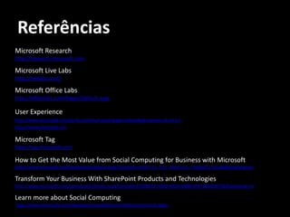 Referências
Microsoft Research
http://research.microsoft.com

Microsoft Live Labs
http://livelabs.com/

Microsoft Office Labs
http://officelabs.com/Pages/Default.aspx

User Experience
http://www.microsoft.com/surface/Default.aspx?page=videos#gid=partners&vid=p1
http://www.silverlight.net

Microsoft Tag
http://tag.microsoft.com

How to Get the Most Value from Social Computing for Business with Microsoft
http://www.microsoft.com/downloads/details.aspx?FamilyID=c5844123-7f31-49d4-811c-7b90e6217b1d&displaylang=en

Transform Your Business With SharePoint Products and Technologies
http://www.microsoft.com/downloads/details.aspx?familyid=CF5BB5E2-909D-4910-A8BB-3F4718BEE8F7&displaylang=en

Learn more about Social Computing
http://www.microsoft.com/sharepoint/capabilities/collaboration/social.mspx
 