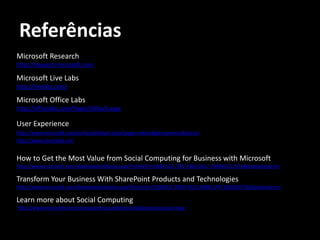 Referências
Microsoft Research
http://research.microsoft.com

Microsoft Live Labs
http://livelabs.com/

Microsoft Office Labs
http://officelabs.com/Pages/Default.aspx

User Experience
http://www.microsoft.com/surface/Default.aspx?page=videos#gid=partners&vid=p1
http://www.silverlight.net


How to Get the Most Value from Social Computing for Business with Microsoft
http://www.microsoft.com/downloads/details.aspx?FamilyID=c5844123-7f31-49d4-811c-7b90e6217b1d&displaylang=en

Transform Your Business With SharePoint Products and Technologies
http://www.microsoft.com/downloads/details.aspx?familyid=CF5BB5E2-909D-4910-A8BB-3F4718BEE8F7&displaylang=en

Learn more about Social Computing
http://www.microsoft.com/sharepoint/capabilities/collaboration/social.mspx
 
