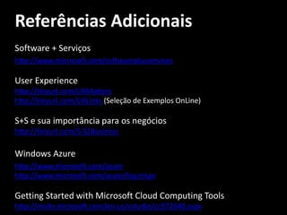 Referências Adicionais
Software + Serviços
http://www.microsoft.com/softwareplusservices

User Experience
http://tinyurl.com/UXMatters
http://tinyurl.com/UXLinks (Seleção de Exemplos OnLine)

S+S e sua importância para os negócios
http://tinyurl.com/S-S2Business

Windows Azure
http://www.microsoft.com/azure
http://www.microsoft.com/azure/faq.mspx

Getting Started with Microsoft Cloud Computing Tools
http://msdn.microsoft.com/en-us/vstudio/cc972640.aspx
 