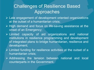 Challenges of Resilience Based
Approaches
 Late engagement of development oriented organizations
at the outset of a humanitarian crisis;
 High demand and focus on life-saving assistance at the
onset of an Emergency;
 Limited capacity of aid organizations and national
institutions in resilience programming and development
of integrated plans to bridge humanitarian, resilience and
development;
 Limited funding for resilience activities at the outset of a
humanitarian crisis;
 Addressing the tension between national and local
counterparts in the Government.
 