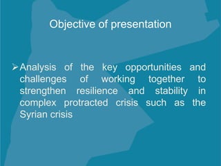 Analysis of the key opportunities and
challenges of working together to
strengthen resilience and stability in
complex protracted crisis such as the
Syrian crisis
Objective of presentation
 
