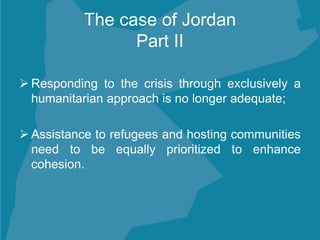 The case of Jordan
Part II
 Responding to the crisis through exclusively a
humanitarian approach is no longer adequate;
 Assistance to refugees and hosting communities
need to be equally prioritized to enhance
cohesion.
 