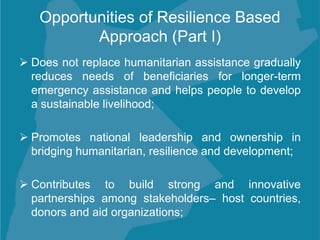 Opportunities of Resilience Based
Approach (Part I)
 Does not replace humanitarian assistance gradually
reduces needs of beneficiaries for longer-term
emergency assistance and helps people to develop
a sustainable livelihood;
 Promotes national leadership and ownership in
bridging humanitarian, resilience and development;
 Contributes to build strong and innovative
partnerships among stakeholders– host countries,
donors and aid organizations;
 