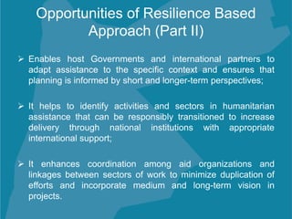 Opportunities of Resilience Based
Approach (Part II)
 Enables host Governments and international partners to
adapt assistance to the specific context and ensures that
planning is informed by short and longer-term perspectives;
 It helps to identify activities and sectors in humanitarian
assistance that can be responsibly transitioned to increase
delivery through national institutions with appropriate
international support;
 It enhances coordination among aid organizations and
linkages between sectors of work to minimize duplication of
efforts and incorporate medium and long-term vision in
projects.
 