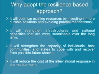 Why adopt the resilience based
approach?
 It will optimize existing resources by investing in more
durable solutions and avoiding parallel mechanisms;
 It will strengthen infrastructures and national
capacities that are more sustainable over the long
term;
 It will strengthen the capacity of individuals, host
communities, and states to cope with and recover
from possible future shocks;
 It will reduce the cost of the international response in
the medium term.
 