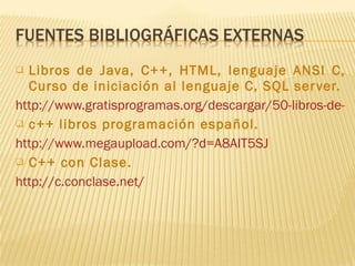 Libros de Java, C++, HTML, lenguaje ANSI C, Curso de iniciación al lenguaje C, SQL server. http://www.gratisprogramas.org/descargar/50-libros-de-programacion/ c++ libros programación español. http://www.megaupload.com/?d=A8AIT5SJ C++ con Clase. http://c.conclase.net/ 
