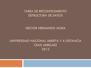 TAREA DE RECONOCIMIENTO
          ESTRUCTURA DE DATOS


         HECTOR HERNANDO MORA


UNIVERSIDAD NACIONAL ABIERTA Y A DISTANCIA
              CEAD ARBELAEZ
                  2012
 