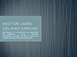 HECTOR JAIRO SALINAS VARGAS pertenezco al programa de ingeniería de sistemas y curso 5 periodo académico, tengo 25 años vivo en la ciudad de San José del Guaviare. 
