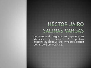 HÉCTOR JAIRO SALINAS VARGAS pertenezco al programa de ingeniería de sistemas y curso 5 periodo académico, tengo 25 años vivo en la ciudad de San José del Guaviare. 