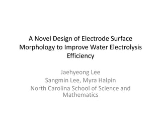 A Novel Design of Electrode Surface
Morphology to Improve Water Electrolysis
               Efficiency

             Jaehyeong Lee
        Sangmin Lee, Myra Halpin
   North Carolina School of Science and
              Mathematics
 