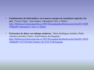 •   Fundamentos de informática: en el marco europeo de enseñanza superior (1a.
    ed.) ; Ferran Virgós, Joan Segura ; Operadores New y Delete ;
    http://bibliotecavirtual.unad.edu.co:2055/lib/unadsp/docDetail.action?docID=10498
    498&p00=Operadores+New+y+Delete

•   Estructura de datos: un enfoque moderno ; Mario Rodríguez Artalejo, Pedro
    Antonio González Calero; Árbol binario de búsqueda ;
    http://bibliotecavirtual.unad.edu.co:2055/lib/unadsp/docDetail.action?docID=10536
    248&p00=%C3%81rbol+binario+de+b%C3%BAsqueda
 