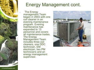Energy Management cont.
•     The Energy
    management Team
    began in 2003 with one
    coil cleaner in an
    evening maintenance
    program. Evening
    maintenance has
    expanded to 13
    personnel and covers
    all maintenance trades.
    The Energy
    Management Team
    includes three coil
    cleaners, one DDC
    technician, EM
    electrician, two PM
    technicians and an
    energy management
    supervisor.
 