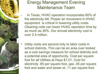 Energy Management Evening
         Maintenance Team
•     In Texas, HVAC operation incorporates 60% of
    the electricity bill. Proper air movement in HVAC
    equipment is critical in lowering utility costs.
    Cleaning coils can lower HVAC operation time by
    as much as 30%. Our annual electricity cost is
    over 2.5 million.

• Utility costs are second only to labor costs in
  school districts. This can be an area over looked
  as a cost savings measure for school districts and
  a potential area of opportunity. Cost per square
  foot for all Utilities at Hays $1.01. Cost for
  electricity .85 per square foot, gas .05 per square
  foot and water and sewer at .11 per square foot.
 
