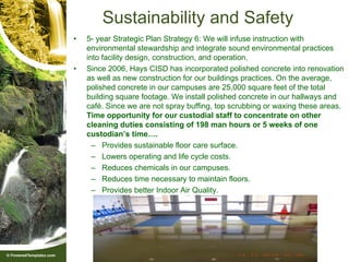 Sustainability and Safety
•   5- year Strategic Plan Strategy 6: We will infuse instruction with
    environmental stewardship and integrate sound environmental practices
    into facility design, construction, and operation.
•   Since 2006, Hays CISD has incorporated polished concrete into renovation
    as well as new construction for our buildings practices. On the average,
    polished concrete in our campuses are 25,000 square feet of the total
    building square footage. We install polished concrete in our hallways and
    café. Since we are not spray buffing, top scrubbing or waxing these areas.
    Time opportunity for our custodial staff to concentrate on other
    cleaning duties consisting of 198 man hours or 5 weeks of one
    custodian’s time….
      – Provides sustainable floor care surface.
      – Lowers operating and life cycle costs.
      – Reduces chemicals in our campuses.
      – Reduces time necessary to maintain floors.
      – Provides better Indoor Air Quality.
 