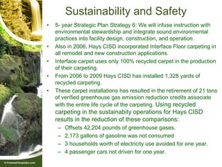 Sustainability and Safety
•   5- year Strategic Plan Strategy 6: We will infuse instruction with
    environmental stewardship and integrate sound environmental
    practices into facility design, construction, and operation.
•   Also in 2006, Hays CISD incorporated Interface Floor carpeting in
    all remodel and new construction applications.
•   Interface carpet uses only 100% recycled carpet in the production
    of their carpeting.
•   From 2006 to 2009 Hays CISD has installed 1,328 yards of
    recycled carpeting.
•   These carpet installations has resulted in the retirement of 21 tons
    of verified greenhouse gas emission reduction credits associate
    with the entire life cycle of the carpeting. Using recycled
    carpeting in the sustainabity operations for Hays CISD
    results in the reduction of these comparisons:
     –   Offsets 42,204 pounds of greenhouse gases.
     –   2,173 gallons of gasoline was not consumed
     –   3 households worth of electricity use avoided for one year.
     –   4 passenger cars not driven for one year.
 