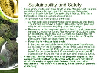 Sustainability and Safety
•   Since 2007, one facet of Hays CISD Energy Management Program
    consists of delamping and relamping campuses. Relamping
    impacts all interior four feet fluorescent light fixtures. This has a
    tremendous impact on all of our classrooms.
•   This program has many positive attributes:
      – 32 watt bulbs are replaced with a higher quality 28 watt bulbs.
        The 28 watt bulbs have a higher CRI number which produces
        a light color closer to the quality of natural sunlight.
      – Remember: a past engineering rule of thumb, most classrooms
        lighting is 2 watts per square foot. However, IECC 2009 states
        an educational space only use 1.2 watts per square foot for
        lighting. At Hays CISD, we reduced that number to .67 watts
        per square foot in our classrooms for lighting.
      – Fewer lights = better light levels
        In the past, our custodial crew would dispose of these lamps
        as necessary in the dumpsters. These lamps would make their
        way to our local landfill. Relamping also provides a secondary
        benefit for our custodial staff. Once we relamp a campus 48
        custodial man-hours are free to conduct other cleaning duties.
•   Since 2007, 48,980 lamps have been properly disposed. The
    company certifies that the shipment of bulbs are recycled in
    accordance with all applicable Federal, State, and Local
    Regulations. This action has properly disposed of .88 pounds
    of mercury.
 