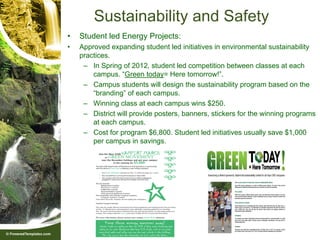 Sustainability and Safety
•   Student led Energy Projects:
•   Approved expanding student led initiatives in environmental sustainability
    practices.
     – In Spring of 2012, student led competition between classes at each
        campus. “Green today= Here tomorrow!”.
     – Campus students will design the sustainability program based on the
        “branding” of each campus.
     – Winning class at each campus wins $250.
     – District will provide posters, banners, stickers for the winning programs
        at each campus.
     – Cost for program $6,800. Student led initiatives usually save $1,000
        per campus in savings.
 