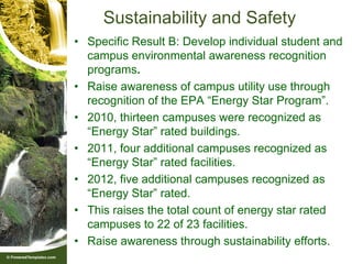 Sustainability and Safety
• Specific Result B: Develop individual student and
  campus environmental awareness recognition
  programs.
• Raise awareness of campus utility use through
  recognition of the EPA “Energy Star Program”.
• 2010, thirteen campuses were recognized as
  “Energy Star” rated buildings.
• 2011, four additional campuses recognized as
  “Energy Star” rated facilities.
• 2012, five additional campuses recognized as
  “Energy Star” rated.
• This raises the total count of energy star rated
  campuses to 22 of 23 facilities.
• Raise awareness through sustainability efforts.
 