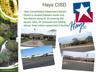 Hays CISD
•   Hays Consolidated Independent School
    District is situated between Austin and
    San Marcos along IH 35 covering 225
    square miles, 22 campuses and totaling
    almost three million square feet of facilities.
 