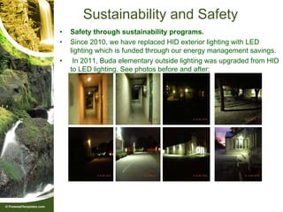 Sustainability and Safety
•   Safety through sustainability programs.
•   Since 2010, we have replaced HID exterior lighting with LED
    lighting which is funded through our energy management savings.
•    In 2011, Buda elementary outside lighting was upgraded from HID
    to LED lighting. See photos before and after:
 