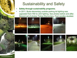 Sustainability and Safety
•   Safety through sustainability programs.
•   In 2011, Buda elementary outside parking lot lighting was
    upgraded from HID to LED lighting. See photos before and after.
    Second set of photos Tobias Elementary. Foot candles doubled.
 